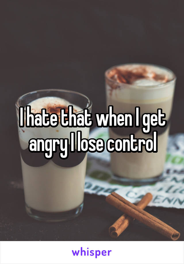 I hate that when I get angry I lose control