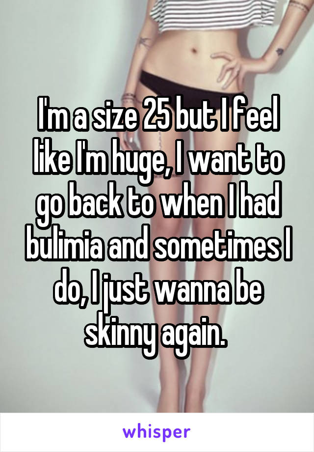 I'm a size 25 but I feel like I'm huge, I want to go back to when I had bulimia and sometimes I do, I just wanna be skinny again. 