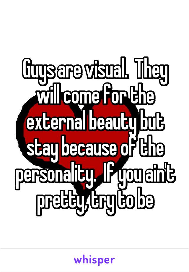 Guys are visual.  They will come for the external beauty but stay because of the personality.  If you ain't pretty, try to be