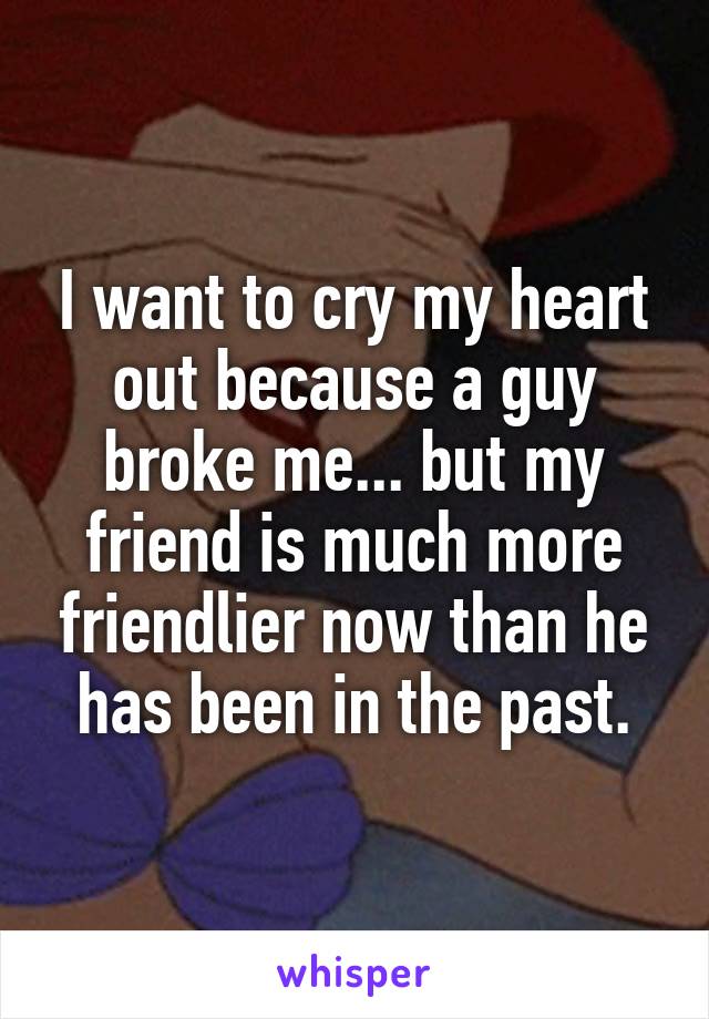 I want to cry my heart out because a guy broke me... but my friend is much more friendlier now than he has been in the past.