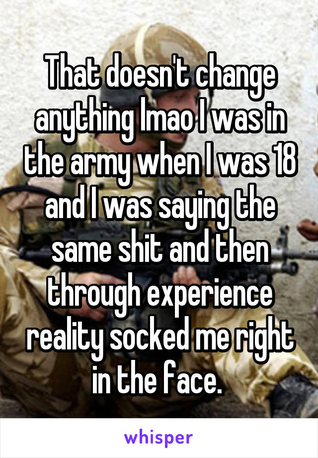 That doesn't change anything lmao I was in the army when I was 18 and I was saying the same shit and then through experience reality socked me right in the face. 