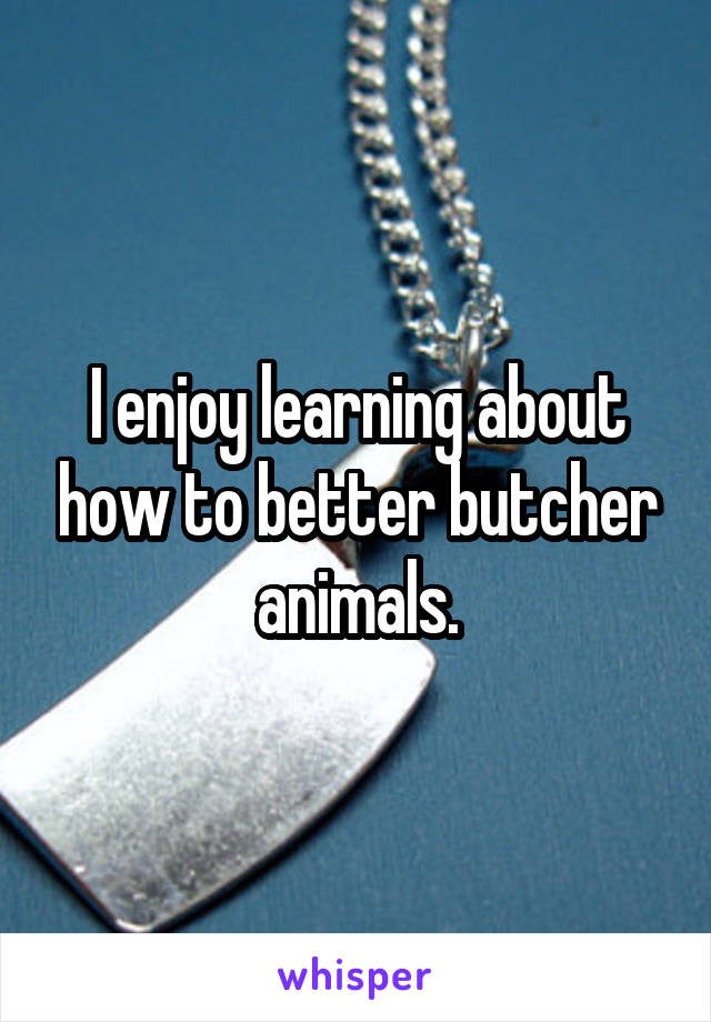 I enjoy learning about how to better butcher animals.