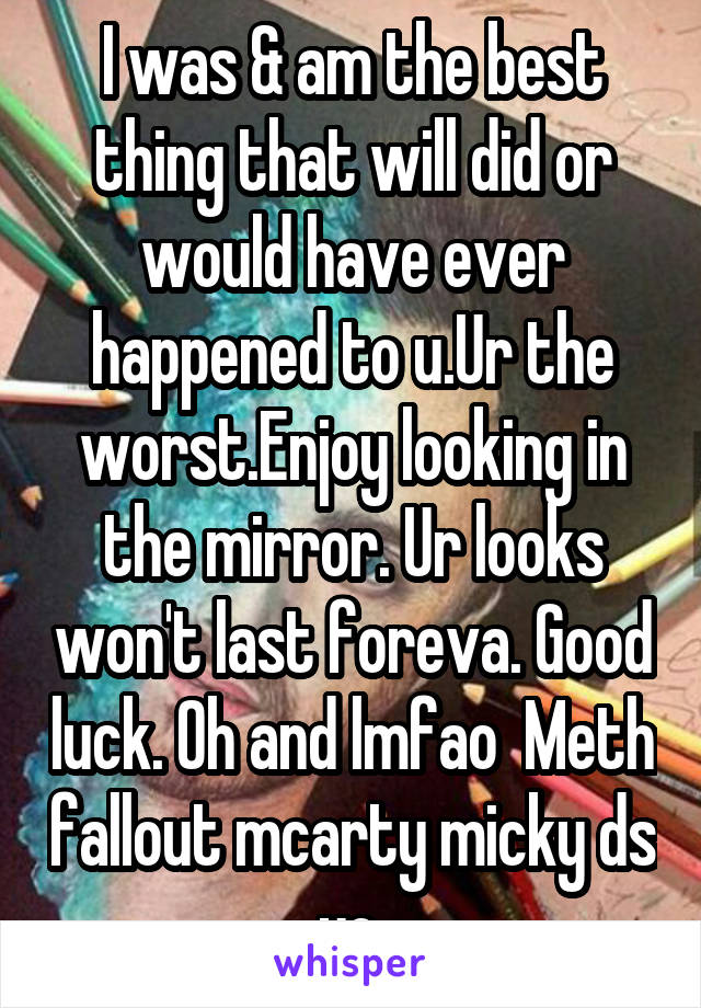 I was & am the best thing that will did or would have ever happened to u.Ur the worst.Enjoy looking in the mirror. Ur looks won't last foreva. Good luck. Oh and lmfao  Meth fallout mcarty micky ds yo.