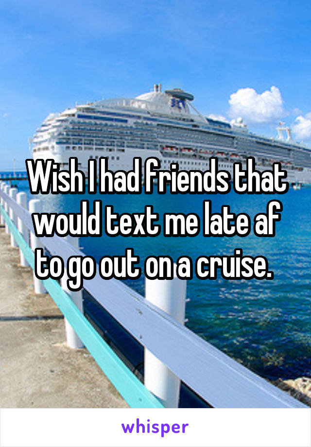 Wish I had friends that would text me late af to go out on a cruise. 