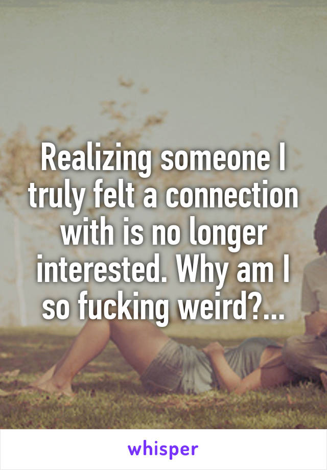 Realizing someone I truly felt a connection with is no longer interested. Why am I so fucking weird?...