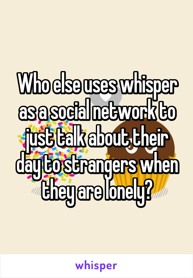 Who else uses whisper as a social network to just talk about their day to strangers when they are lonely?