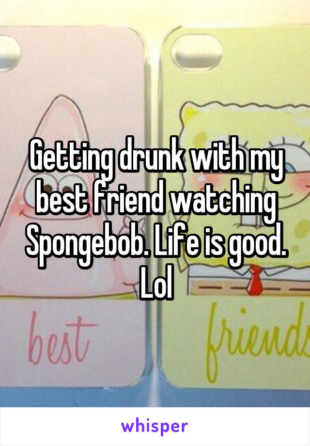 Getting drunk with my best friend watching Spongebob. Life is good. Lol