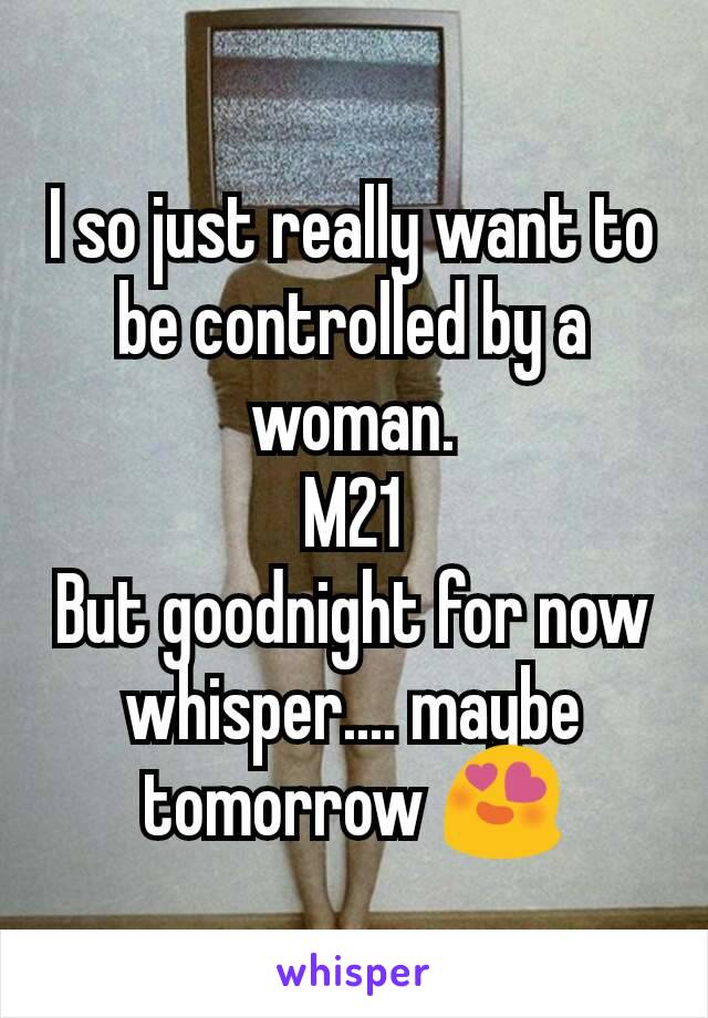 I so just really want to be controlled by a woman.
M21
But goodnight for now whisper.... maybe tomorrow 😍