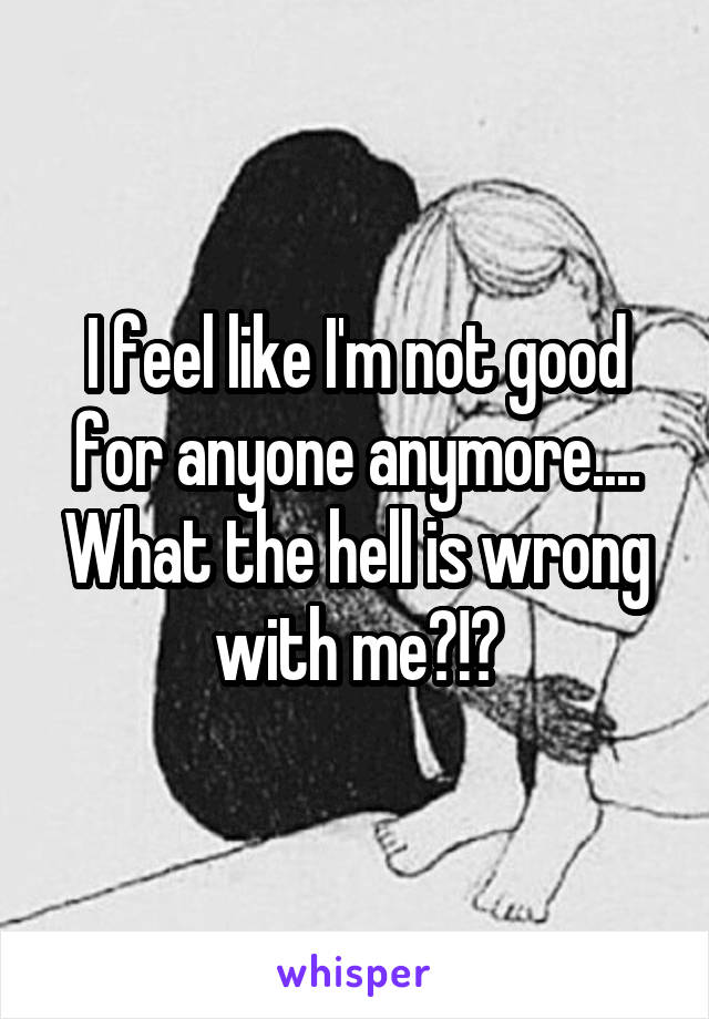 I feel like I'm not good for anyone anymore.... What the hell is wrong with me?!?