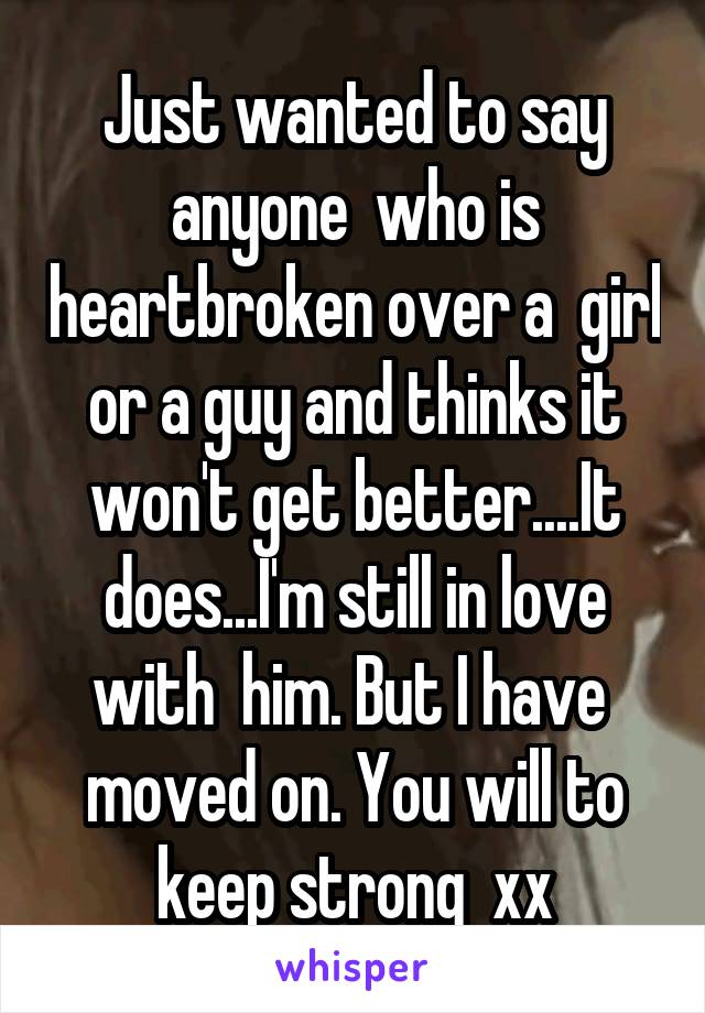 Just wanted to say anyone  who is heartbroken over a  girl or a guy and thinks it won't get better....It does...I'm still in love with  him. But I have  moved on. You will to keep strong  xx