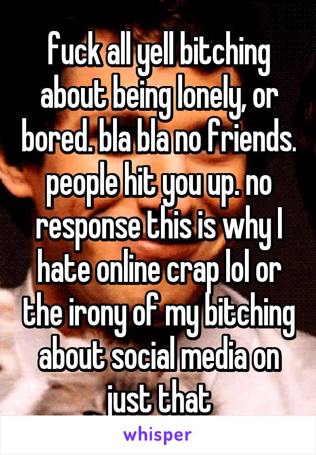 fuck all yell bitching about being lonely, or bored. bla bla no friends. people hit you up. no response this is why I hate online crap lol or the irony of my bitching about social media on just that