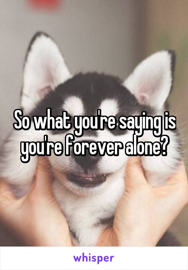 So what you're saying is you're forever alone?