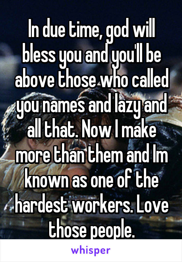 In due time, god will bless you and you'll be above those who called you names and lazy and all that. Now I make more than them and Im known as one of the hardest workers. Love those people.