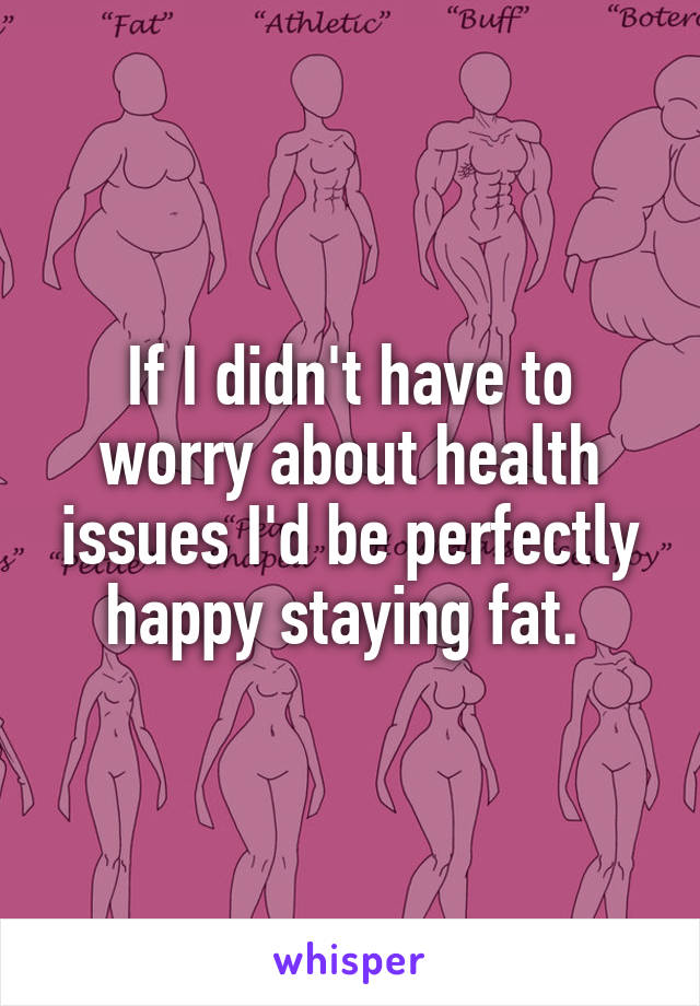 If I didn't have to worry about health issues I'd be perfectly happy staying fat. 