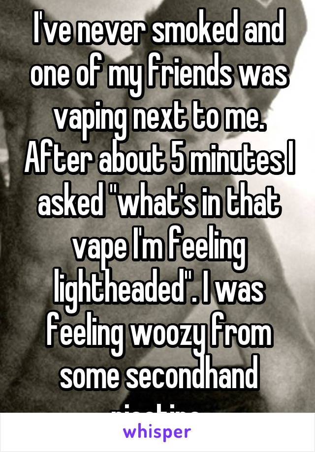 I've never smoked and one of my friends was vaping next to me. After about 5 minutes I asked "what's in that vape I'm feeling lightheaded". I was feeling woozy from some secondhand nicotine.