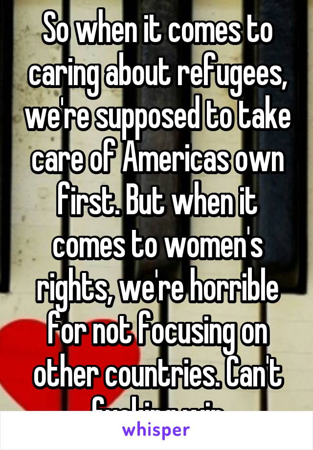 So when it comes to caring about refugees, we're supposed to take care of Americas own first. But when it comes to women's rights, we're horrible for not focusing on other countries. Can't fucking win