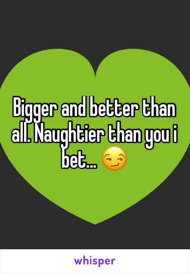 Bigger and better than all. Naughtier than you i bet... 😏