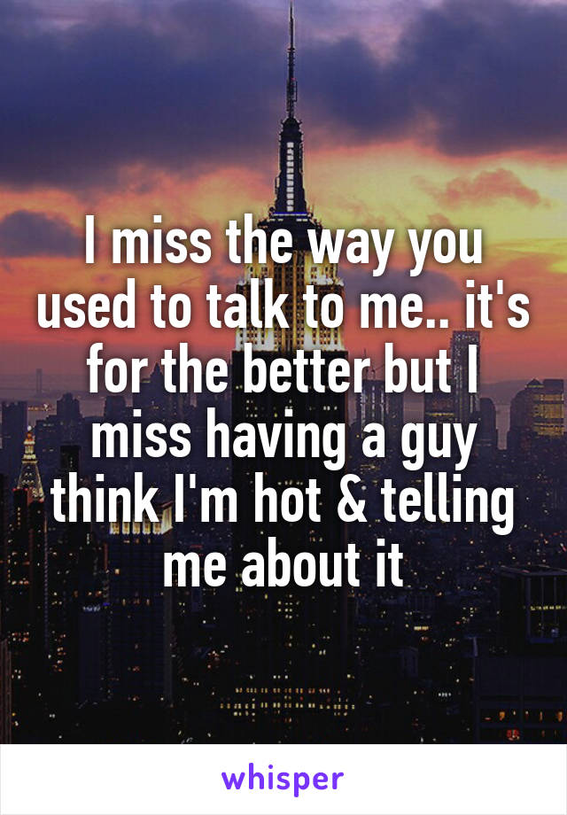 I miss the way you used to talk to me.. it's for the better but I miss having a guy think I'm hot & telling me about it