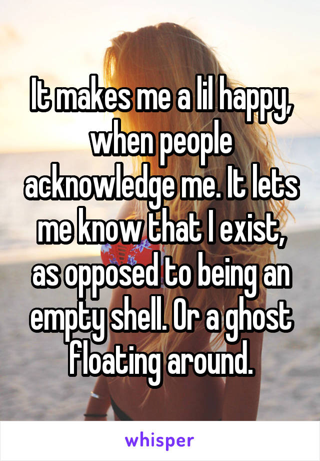 It makes me a lil happy, when people acknowledge me. It lets me know that I exist, as opposed to being an empty shell. Or a ghost floating around.