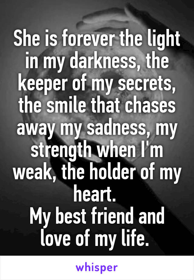 She is forever the light in my darkness, the keeper of my secrets, the smile that chases away my sadness, my strength when I'm weak, the holder of my heart. 
My best friend and love of my life. 