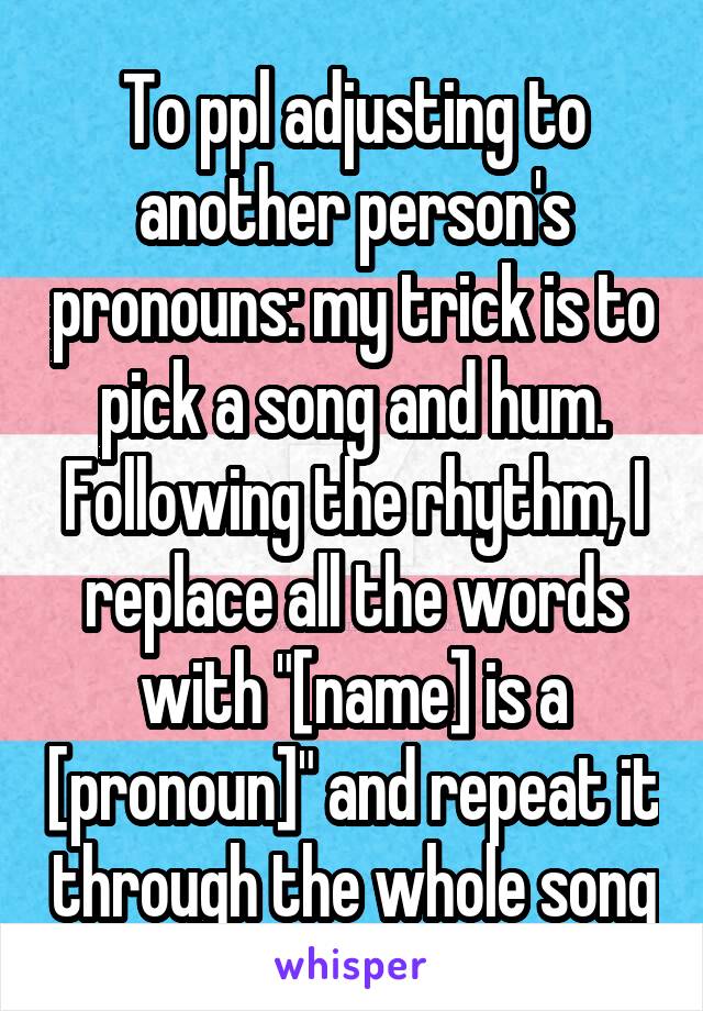 To ppl adjusting to another person's pronouns: my trick is to pick a song and hum. Following the rhythm, I replace all the words with "[name] is a [pronoun]" and repeat it through the whole song