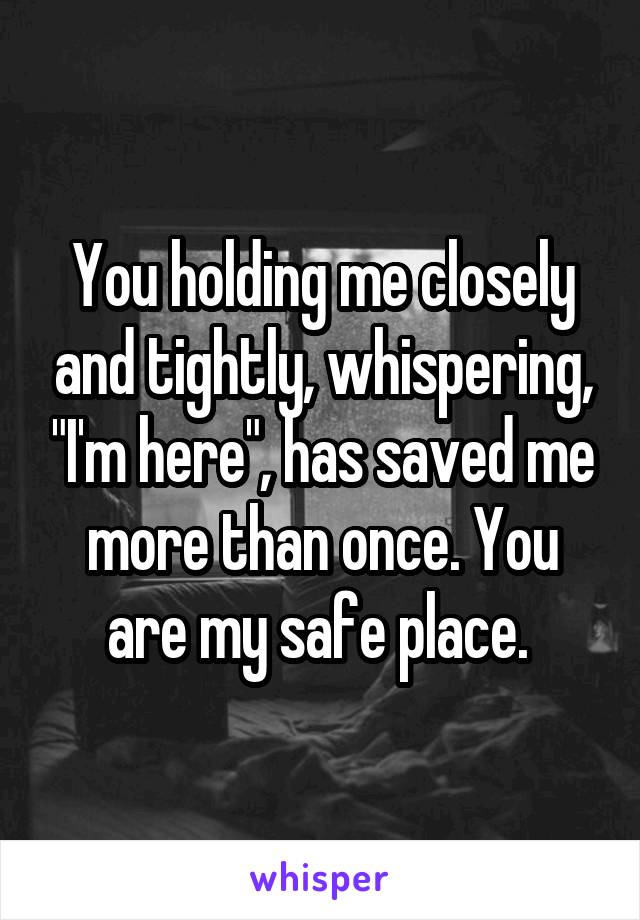 You holding me closely and tightly, whispering, "I'm here", has saved me more than once. You are my safe place. 