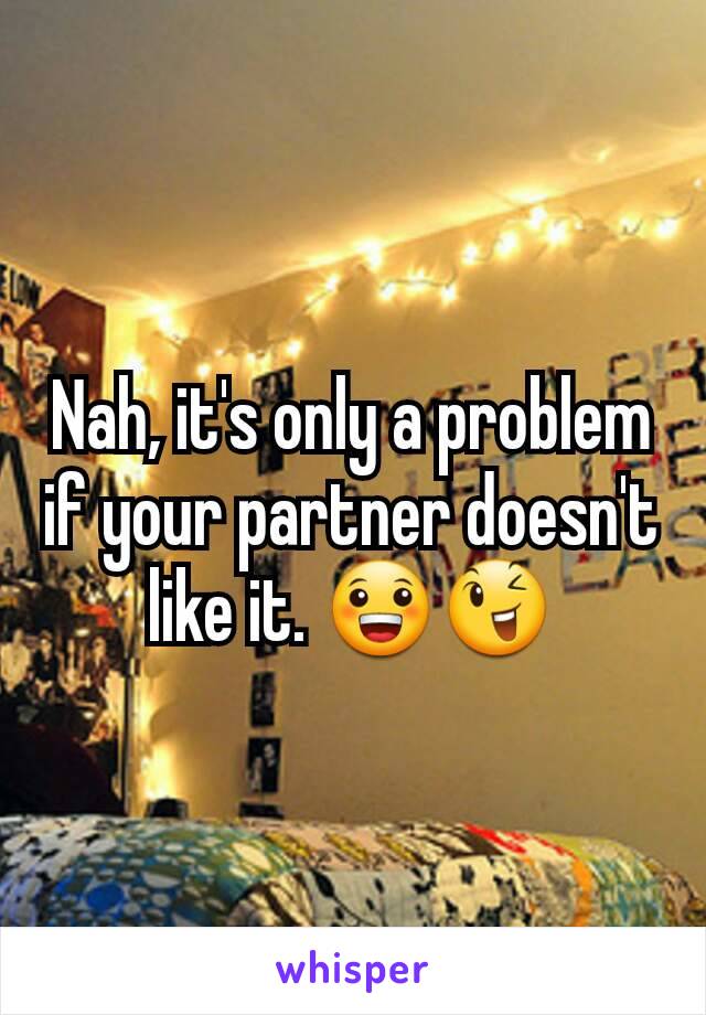 Nah, it's only a problem if your partner doesn't like it. 😀😉