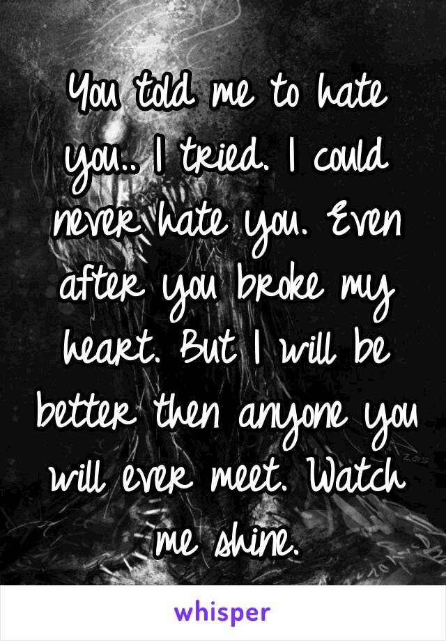 You told me to hate you.. I tried. I could never hate you. Even after you broke my heart. But I will be better then anyone you will ever meet. Watch me shine.