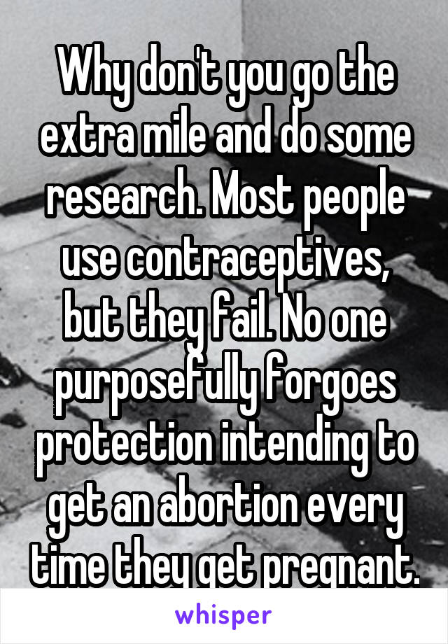 Why don't you go the extra mile and do some research. Most people use contraceptives, but they fail. No one purposefully forgoes protection intending to get an abortion every time they get pregnant.