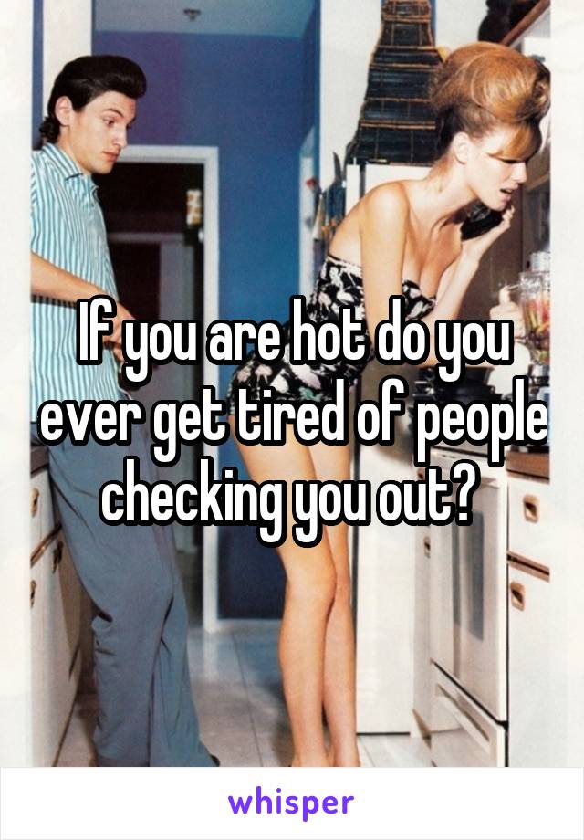 If you are hot do you ever get tired of people checking you out? 