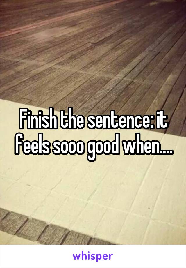 Finish the sentence: it feels sooo good when....