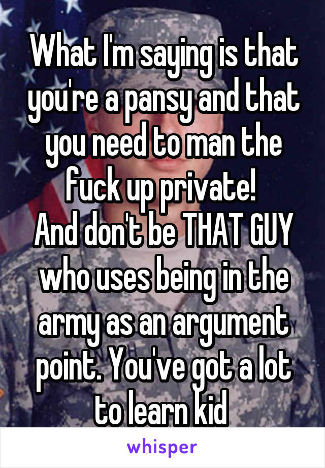 What I'm saying is that you're a pansy and that you need to man the fuck up private! 
And don't be THAT GUY who uses being in the army as an argument point. You've got a lot to learn kid 