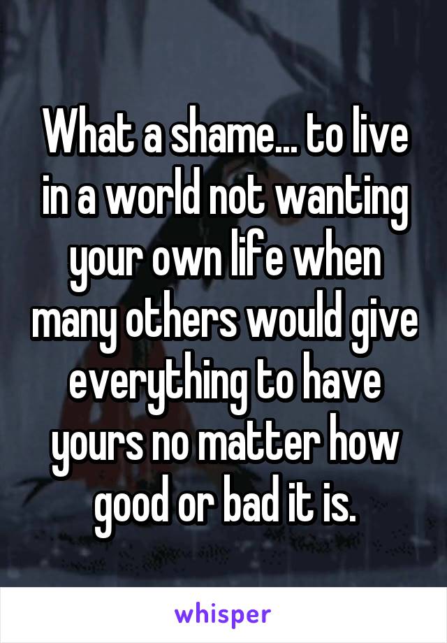 What a shame... to live in a world not wanting your own life when many others would give everything to have yours no matter how good or bad it is.