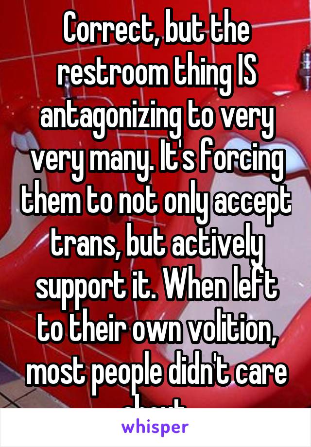 Correct, but the restroom thing IS antagonizing to very very many. It's forcing them to not only accept trans, but actively support it. When left to their own volition, most people didn't care about 