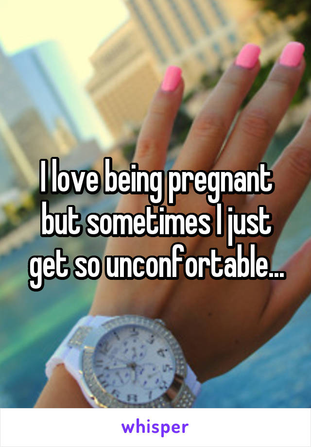 I love being pregnant but sometimes I just get so unconfortable...