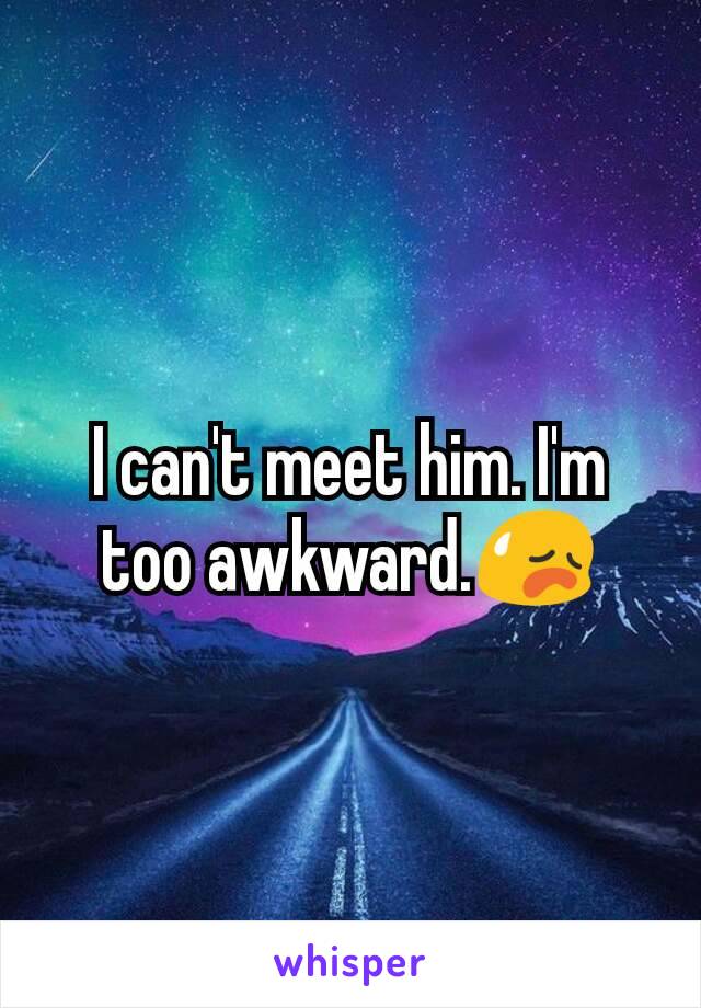 I can't meet him. I'm too awkward.😥