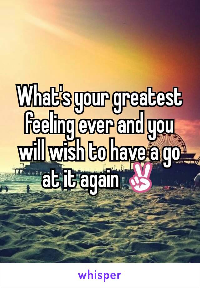 What's your greatest feeling ever and you will wish to have a go at it again ✌