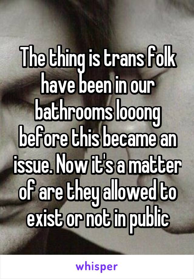 The thing is trans folk have been in our bathrooms looong before this became an issue. Now it's a matter of are they allowed to exist or not in public