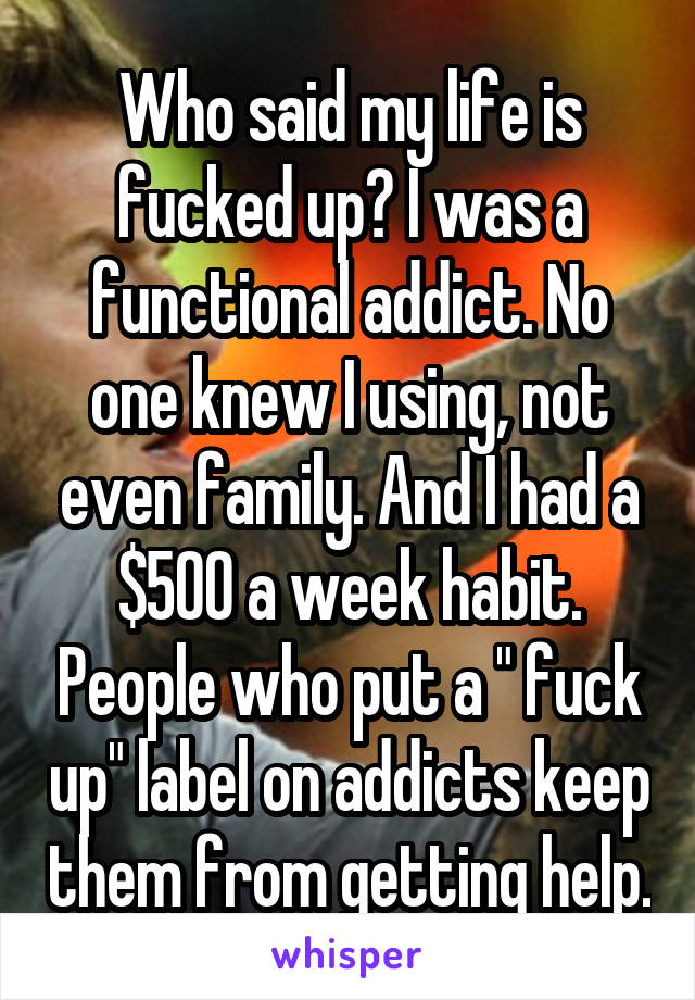 Who said my life is fucked up? I was a functional addict. No one knew I using, not even family. And I had a $500 a week habit. People who put a " fuck up" label on addicts keep them from getting help.