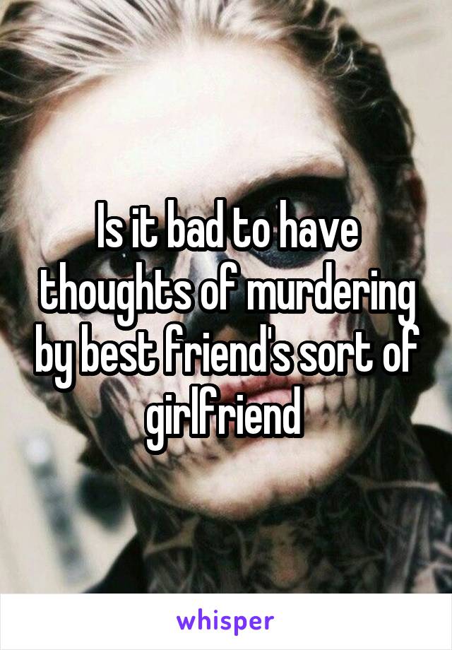 Is it bad to have thoughts of murdering by best friend's sort of girlfriend 