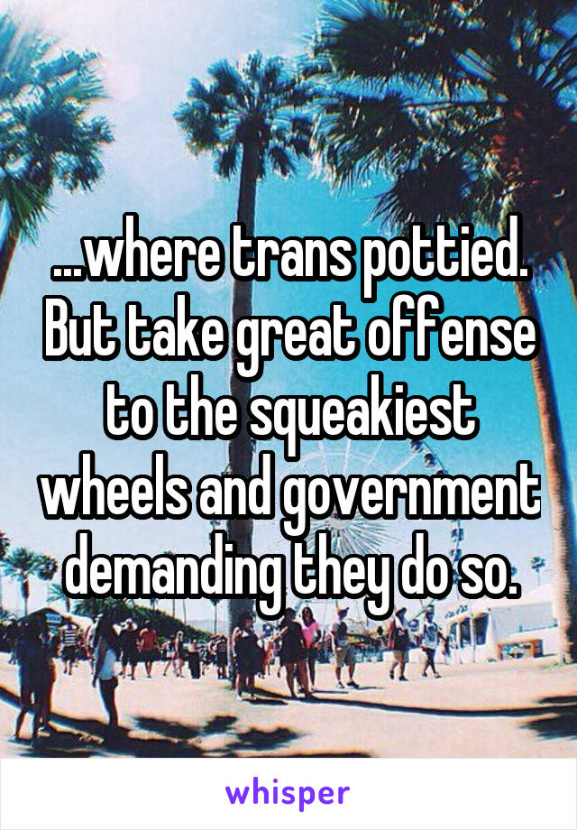 ...where trans pottied. But take great offense to the squeakiest wheels and government demanding they do so.