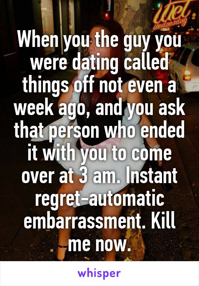 When you the guy you were dating called things off not even a week ago, and you ask that person who ended it with you to come over at 3 am. Instant regret-automatic embarrassment. Kill me now.