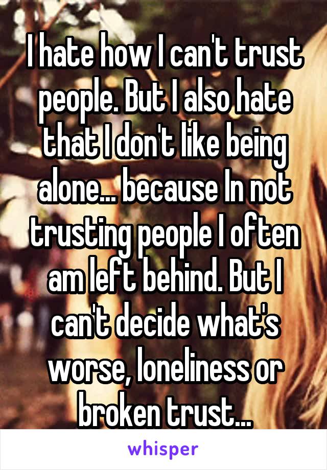 I hate how I can't trust people. But I also hate that I don't like being alone... because In not trusting people I often am left behind. But I can't decide what's worse, loneliness or broken trust...