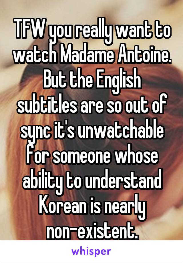 TFW you really want to watch Madame Antoine. But the English subtitles are so out of sync it's unwatchable for someone whose ability to understand Korean is nearly non-existent.