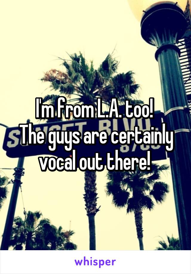 I'm from L.A. too! 
The guys are certainly vocal out there! 