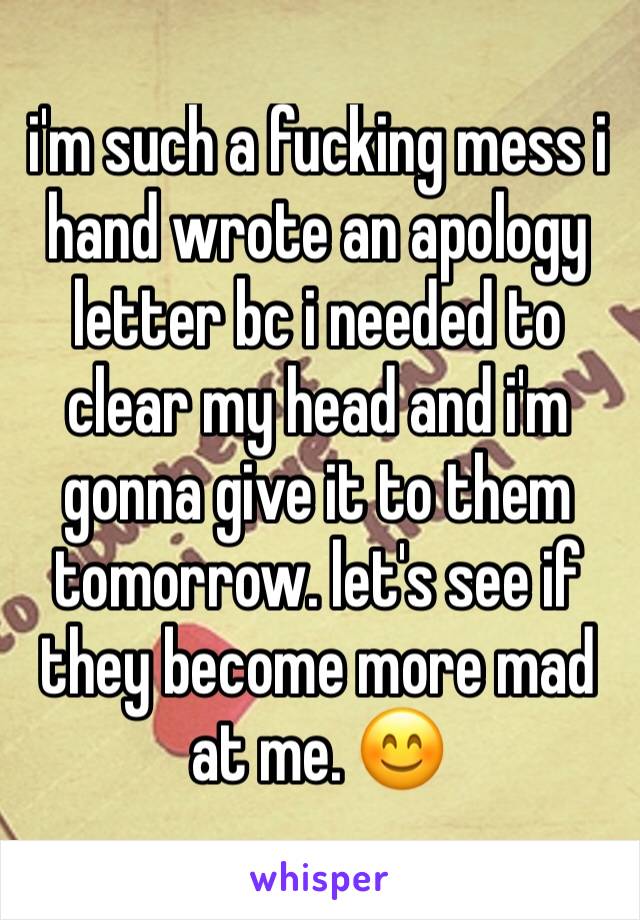 i'm such a fucking mess i hand wrote an apology letter bc i needed to clear my head and i'm gonna give it to them tomorrow. let's see if they become more mad at me. 😊