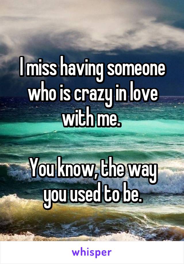 I miss having someone who is crazy in love with me. 

You know, the way you used to be.