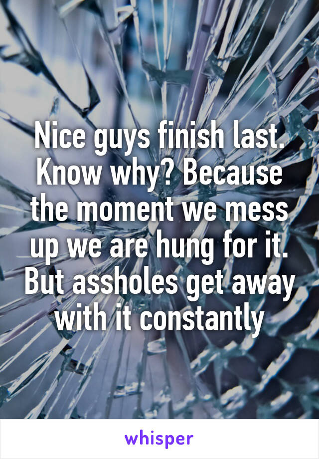 Nice guys finish last. Know why? Because the moment we mess up we are hung for it. But assholes get away with it constantly