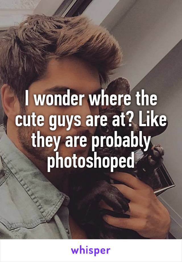 I wonder where the cute guys are at? Like they are probably photoshoped