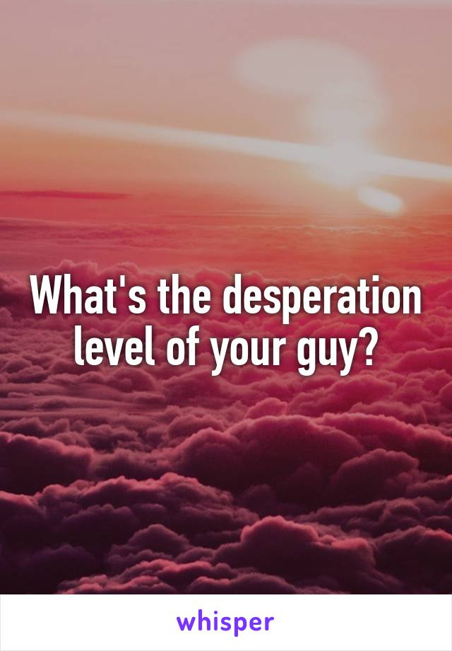 What's the desperation level of your guy?